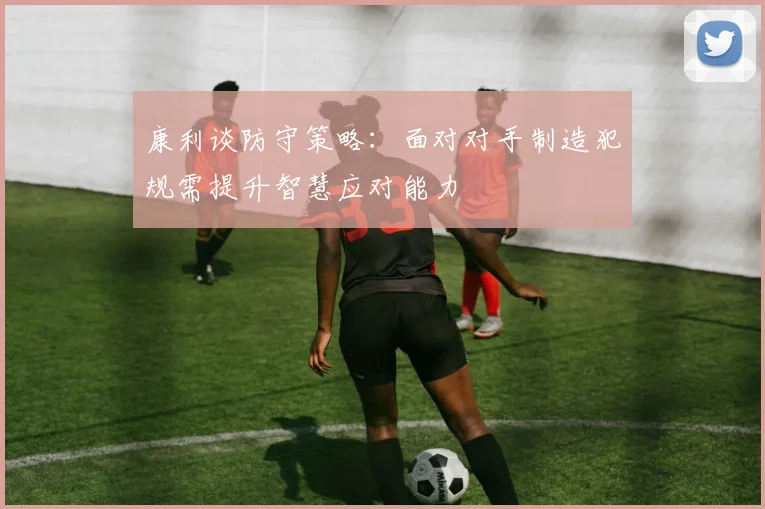 康利谈防守策略：面对对手制造犯规需提升智慧应对能力