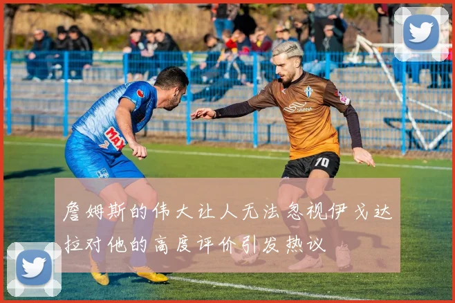 詹姆斯的伟大让人无法忽视伊戈达拉对他的高度评价引发热议