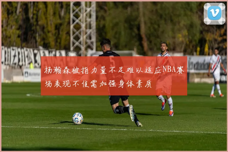 杨瀚森被指力量不足难以适应NBA赛场表现不佳需加强身体素质