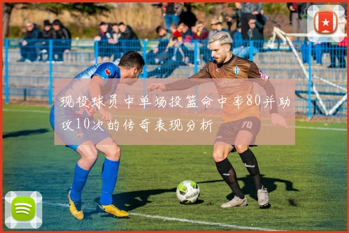 现役球员中单场投篮命中率80并助攻10次的传奇表现分析