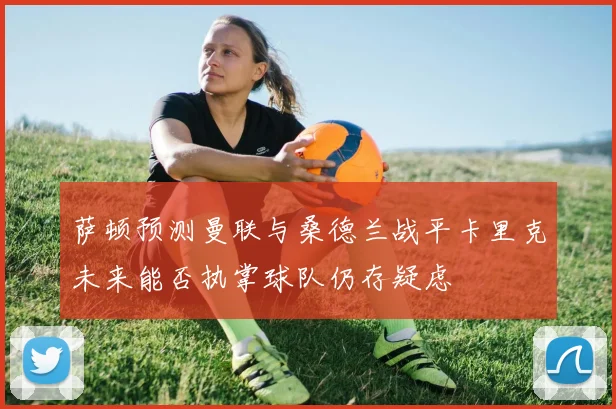 萨顿预测曼联与桑德兰战平卡里克未来能否执掌球队仍存疑虑