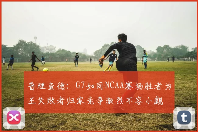 普理查德：G7如同NCAA赛场胜者为王失败者归家竞争激烈不容小觑