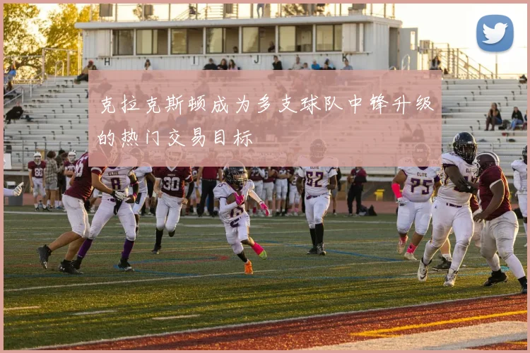 克拉克斯顿成为多支球队中锋升级的热门交易目标