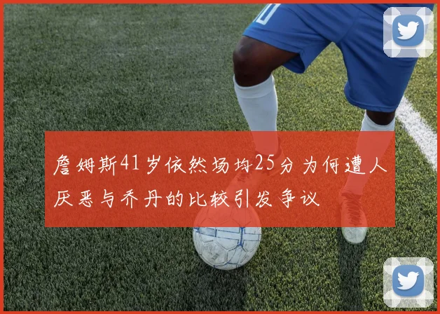 詹姆斯41岁依然场均25分为何遭人厌恶与乔丹的比较引发争议