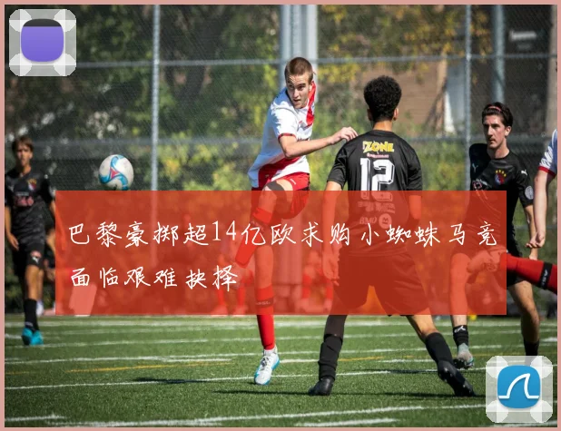 巴黎豪掷超14亿欧求购小蜘蛛马竞面临艰难抉择