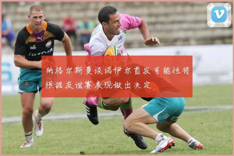 纳格尔斯曼谈诺伊尔首发可能性将根据友谊赛表现做出决定